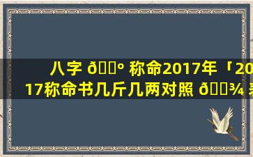八字 🌺 称命2017年「2017称命书几斤几两对照 🌾 表」